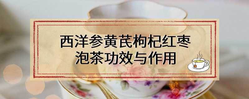 西洋参黄芪枸杞红枣泡茶功效与作用
