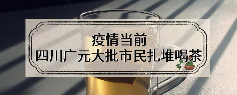 疫情当前 四川广元大批市民扎堆喝茶