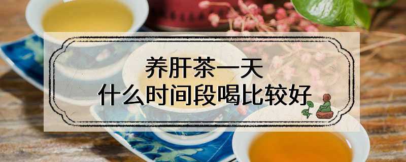养肝茶一天什么时间段喝比较好